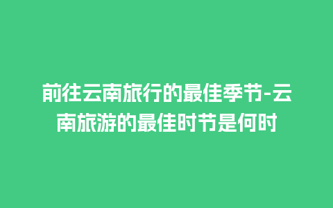 前往云南旅行的最佳季节-云南旅游的最佳时节是何时