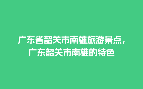 广东省韶关市南雄旅游景点，广东韶关市南雄的特色