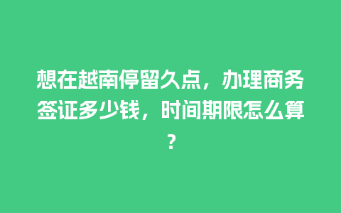 想在越南停留久点，办理商务签证多少钱，时间期限怎么算？