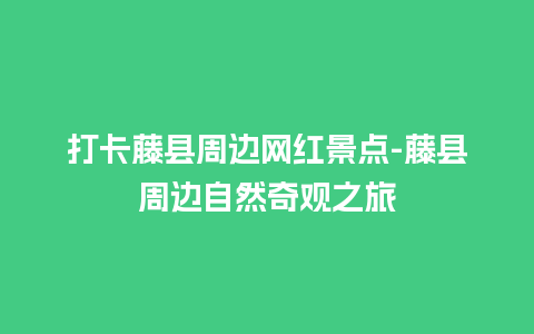 打卡藤县周边网红景点-藤县周边自然奇观之旅