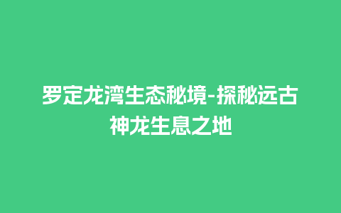 罗定龙湾生态秘境-探秘远古神龙生息之地