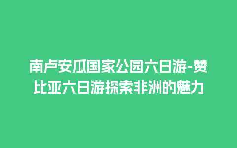 南卢安瓜国家公园六日游-赞比亚六日游探索非洲的魅力