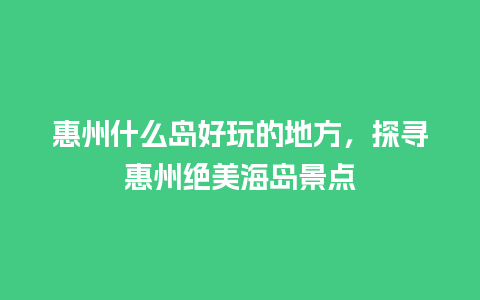 惠州什么岛好玩的地方，探寻惠州绝美海岛景点