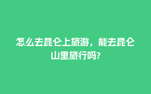 怎么去昆仑上旅游，能去昆仑山里旅行吗?