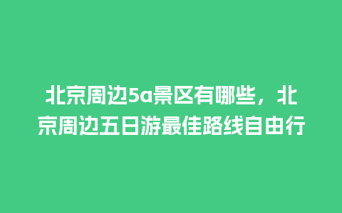 北京周边5a景区有哪些，北京周边五日游最佳路线自由行