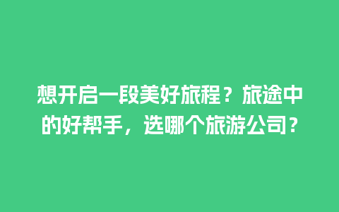 想开启一段美好旅程？旅途中的好帮手，选哪个旅游公司？