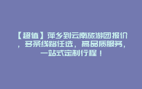 【超值】萍乡到云南旅游团报价，多条线路任选，高品质服务，一站式定制行程！