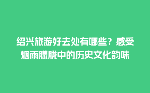 绍兴旅游好去处有哪些？感受烟雨朦胧中的历史文化韵味