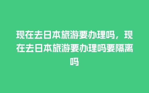 现在去日本旅游要办理吗，现在去日本旅游要办理吗要隔离吗