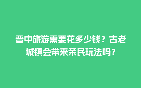 晋中旅游需要花多少钱？古老城镇会带来亲民玩法吗？