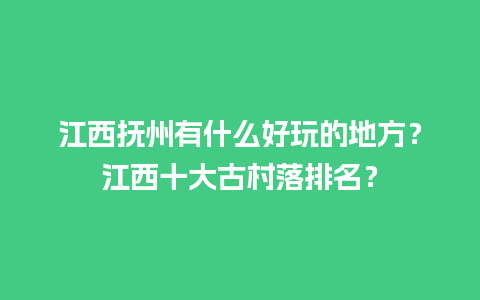 江西抚州有什么好玩的地方？江西十大古村落排名？