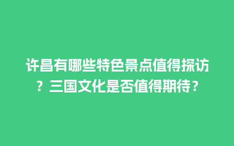 许昌有哪些特色景点值得探访？三国文化是否值得期待？