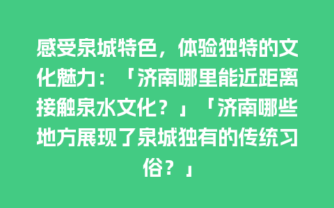 感受泉城特色，体验独特的文化魅力：「济南哪里能近距离接触泉水文化？」「济南哪些地方展现了泉城独有的传统习俗？」