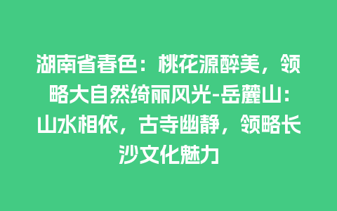 湖南省春色：桃花源醉美，领略大自然绮丽风光-岳麓山：山水相依，古寺幽静，领略长沙文化魅力