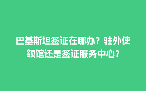 巴基斯坦签证在哪办？驻外使领馆还是签证服务中心？