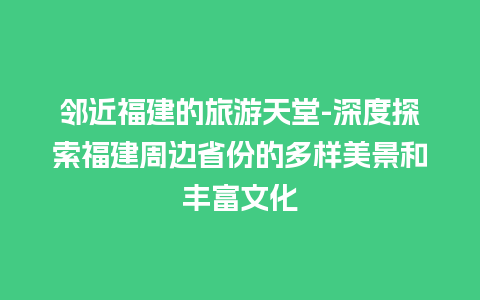 邻近福建的旅游天堂-深度探索福建周边省份的多样美景和丰富文化