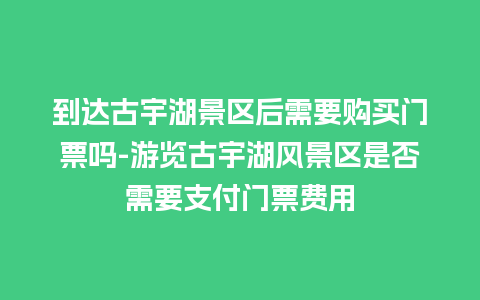 到达古宇湖景区后需要购买门票吗-游览古宇湖风景区是否需要支付门票费用