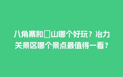 八角寨和崀山哪个好玩？冶力关景区哪个景点最值得一看？