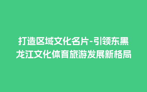 打造区域文化名片-引领东黑龙江文化体育旅游发展新格局