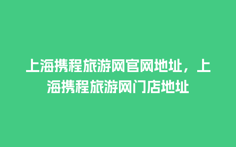 上海携程旅游网官网地址，上海携程旅游网门店地址