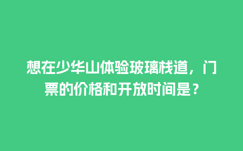 想在少华山体验玻璃栈道，门票的价格和开放时间是？