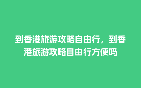 到香港旅游攻略自由行，到香港旅游攻略自由行方便吗