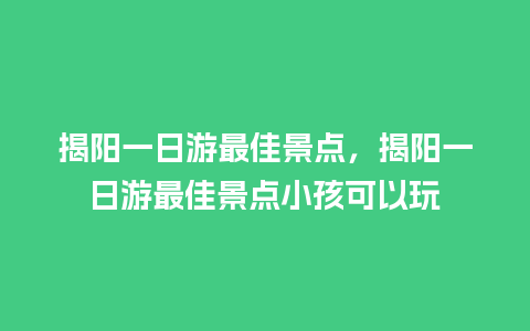 揭阳一日游最佳景点，揭阳一日游最佳景点小孩可以玩