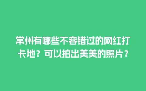 常州有哪些不容错过的网红打卡地？可以拍出美美的照片？