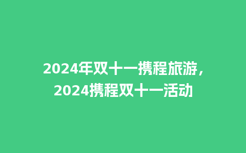 2024年双十一携程旅游，2024携程双十一活动