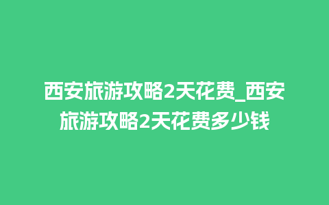 西安旅游攻略2天花费_西安旅游攻略2天花费多少钱