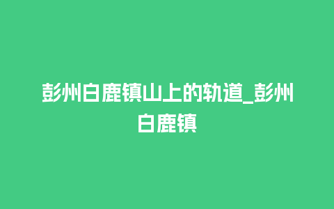 彭州白鹿镇山上的轨道_彭州白鹿镇