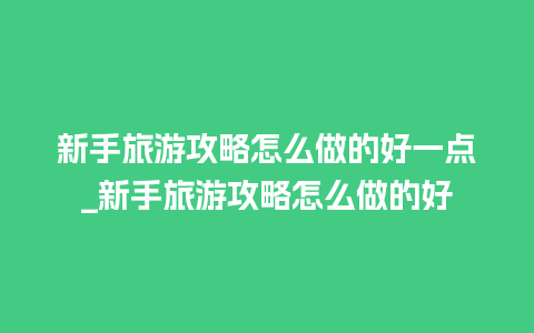 新手旅游攻略怎么做的好一点_新手旅游攻略怎么做的好