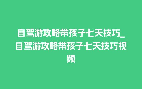 自驾游攻略带孩子七天技巧_自驾游攻略带孩子七天技巧视频