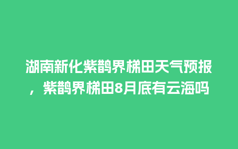 湖南新化紫鹊界梯田天气预报，紫鹊界梯田8月底有云海吗