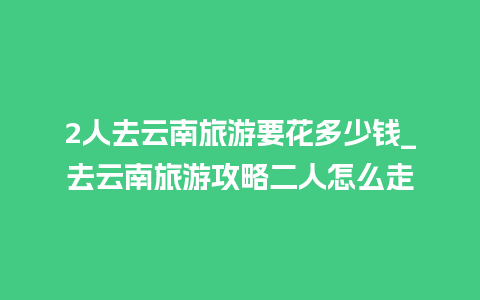 2人去云南旅游要花多少钱_去云南旅游攻略二人怎么走