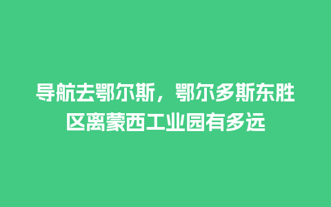 导航去鄂尔斯，鄂尔多斯东胜区离蒙西工业园有多远