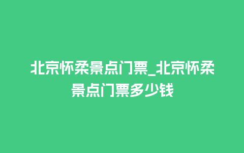 北京怀柔景点门票_北京怀柔景点门票多少钱