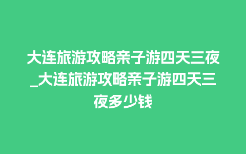 大连旅游攻略亲子游四天三夜_大连旅游攻略亲子游四天三夜多少钱