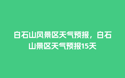 白石山风景区天气预报，白石山景区天气预报15天