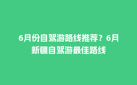 6月份自驾游路线推荐？6月新疆自驾游最佳路线