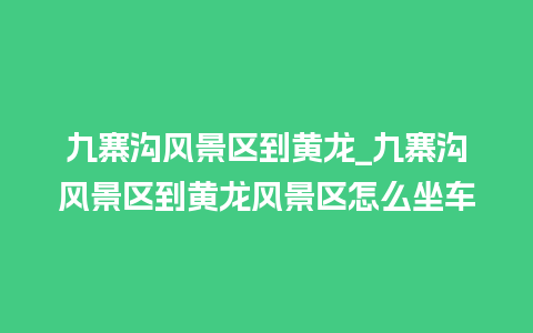 九寨沟风景区到黄龙_九寨沟风景区到黄龙风景区怎么坐车