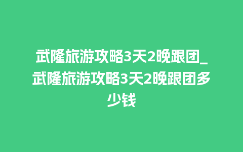 武隆旅游攻略3天2晚跟团_武隆旅游攻略3天2晚跟团多少钱