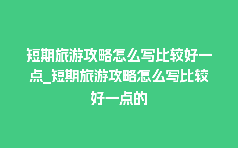 短期旅游攻略怎么写比较好一点_短期旅游攻略怎么写比较好一点的