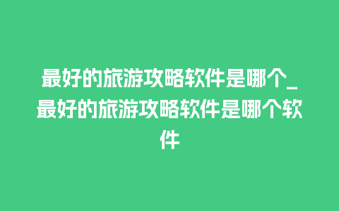 最好的旅游攻略软件是哪个_最好的旅游攻略软件是哪个软件