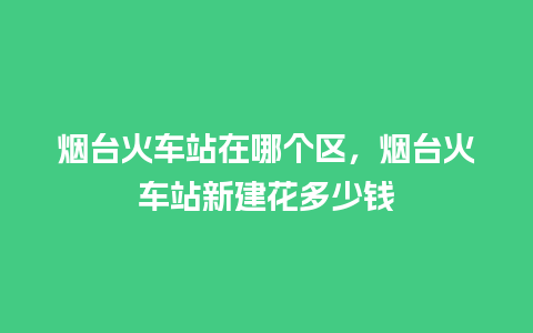 烟台火车站在哪个区，烟台火车站新建花多少钱