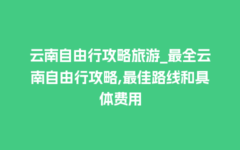 云南自由行攻略旅游_最全云南自由行攻略,最佳路线和具体费用