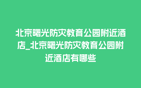 北京曙光防灾教育公园附近酒店_北京曙光防灾教育公园附近酒店有哪些