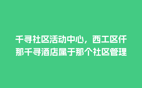 千寻社区活动中心，西工区仟那千寻酒店属于那个社区管理