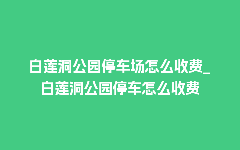 白莲洞公园停车场怎么收费_白莲洞公园停车怎么收费