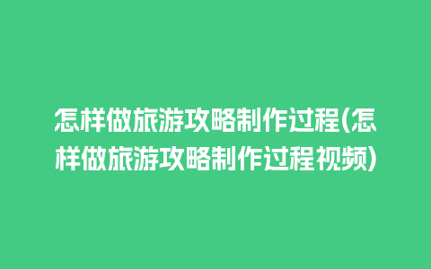 怎样做旅游攻略制作过程(怎样做旅游攻略制作过程视频)